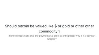 Should bitcoin be valued like $ or gold or other other
commodity ?
If bitcoin does not serve the payment use case as anticipated, why is it trading at
$6000 ?
 