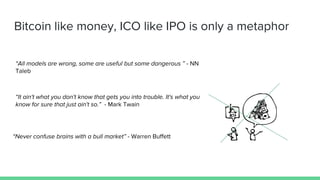 Bitcoin like money, ICO like IPO is only a metaphor
“Never confuse brains with a bull market” - Warren Buffett
“All models are wrong, some are useful but some dangerous ” - NN
Taleb
“It ain't what you don't know that gets you into trouble. It's what you
know for sure that just ain't so.” - Mark Twain
 
