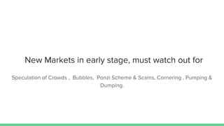 New Markets in early stage, must watch out for
Speculation of Crowds , Bubbles, Ponzi Scheme & Scams, Cornering , Pumping &
Dumping.
 