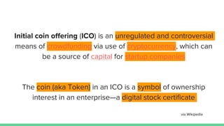 Initial coin offering (ICO) is an unregulated and controversial
means of crowdfunding via use of cryptocurrency, which can
be a source of capital for startup companies
The coin (aka Token) in an ICO is a symbol of ownership
interest in an enterprise—a digital stock certificate
via Wikipedia
 