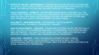 POINTS OF FAILURE / MAINTENANCE : CENTRALIZED SYSTEMS ARE EASY TO MAINTAIN
AS THERE IS ONLY A SINGLE POINT OF FAILURE. DECENTRALIZED HAVE MORE BUT STILL
FINITE. DISTRIBUTED SYSTEMS ARE THE MOST DIFFICULT TO MAINTAIN.
FAULT TOLERANCE / STABILITY : CENTRALIZED CAN BE HIGHLY UNSTABLE. KILL THE
LEADER AND THERE WILL BE CHAOS. KILL THE LEADER FOR A DECENTRALIZED SYSTEM
AND YOU WILL HAVE MANY DECENTRALIZED SYSTEMS. DISTRIBUTED SYSTEMS ARE
VERY STABLE AND A SINGLE FAILURE DOESN’T DO MUCH HARM.
SCALABILITY / MAX POPULATION : CENTRALIZED — LOW SCALABILITY,
DECENTRALIZED — MODERATE, DISTRIBUTED — INFINITE.
EASE OF DEVELOPMENT / CREATION : CENTRALIZED SYSTEMS CAN BE CREATED REALLY
FAST, YOU PICK UP A FRAMEWORK AND APPLY IT EVERYWHERE. FOR DECENTRALIZED
AND DISTRIBUTED, YOU HAVE TO FIRST WORK OUT THE LOWER LEVEL DETAILS LIKE
RESOURCE SHARING (TRADE) AND COMMUNICATIONS (TRANSPORT).
EVOLUTION / DIVERSITY : SINCE CENTRALIZED SYSTEMS FOLLOW A SINGLE
FRAMEWORK, THEY DON’T HAVE DIVERSITY AND EVOLVE SLOWLY. BUT FOR
DECENTRALIZED AND DISTRIBUTED SYSTEMS, ONCE THE BASIC INFRASTRUCTURE IS IN
PLACE, EVOLUTION IS TREMENDOUS.
 