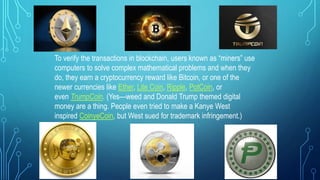To verify the transactions in blockchain, users known as “miners” use
computers to solve complex mathematical problems and when they
do, they earn a cryptocurrency reward like Bitcoin, or one of the
newer currencies like Ether, Lite Coin, Ripple, PotCoin, or
even TrumpCoin. (Yes—weed and Donald Trump themed digital
money are a thing. People even tried to make a Kanye West
inspired CoinyeCoin, but West sued for trademark infringement.)
 