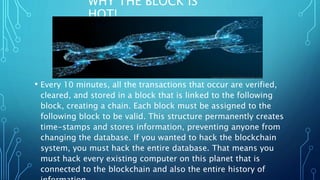 WHY THE BLOCK IS
HOT!
• Every 10 minutes, all the transactions that occur are verified,
cleared, and stored in a block that is linked to the following
block, creating a chain. Each block must be assigned to the
following block to be valid. This structure permanently creates
time-stamps and stores information, preventing anyone from
changing the database. If you wanted to hack the blockchain
system, you must hack the entire database. That means you
must hack every existing computer on this planet that is
connected to the blockchain and also the entire history of
 