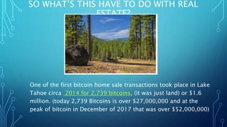 SO WHAT’S THIS HAVE TO DO WITH REAL
ESTATE?
One of the first bitcoin home sale transactions took place in Lake
Tahoe circa 2014 for 2,739 bitcoins, (it was just land) or $1.6
million. (today 2,739 Bitcoins is over $27,000,000 and at the
peak of bitcoin in December of 2017 that was over $52,000,000)
 