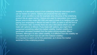 Volatility is a derivative product of an underlying financial instrument and it
can be traded via options. Options are products that pay when a
certain price condition is met (for example when the price of the underlying
product hits an upper barrier). Options are used for speculation (you expect
Bitcoin price to drop under 950 USD and want to trade it) or hedging (you are
paying your employees in Bitcoin but earn in USD, so want to set the limit of
the conversion rate). Currently there are only a few places where you can
trade with options on Bitcoin. If you trade with options, you might have
recognized something called the implied volatility. Implied volatility is a
parameter calculated (implied) from the option pricing equation (Black-
Scholes). Although it is also called volatility, it is different from the volatility we
calculated above (from now we call it the realized volatility).
It is important to watch out for this parameter, as it shows the market
sentiment of the underlying product.
 