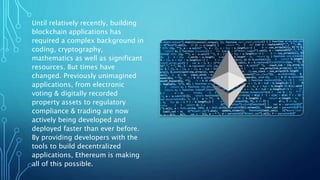 Until relatively recently, building
blockchain applications has
required a complex background in
coding, cryptography,
mathematics as well as significant
resources. But times have
changed. Previously unimagined
applications, from electronic
voting & digitally recorded
property assets to regulatory
compliance & trading are now
actively being developed and
deployed faster than ever before.
By providing developers with the
tools to build decentralized
applications, Ethereum is making
all of this possible.
 