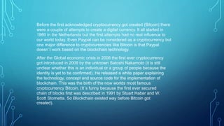 Before the first acknowledged cryptocurrency got created (Bitcoin) there
were a couple of attempts to create a digital currency. It all started in
1980 in the Netherlands but the first attempts had no real influence to
our world today. Even Paypal can be considered as a cryptocurrency but
one major difference to cryptocurrencies like Bitcoin is that Paypal
doesn´t work based on the blockchain technology.
After the Global economic crisis in 2008 the first ever cryptocurrency
got introduced in 2009 by the unknown Satoshi Nakamoto (it is still
unclear whether this is an individual or a group of people because the
identity is yet to be confirmed). He released a white paper explaining
the technology, concept and source code for the implementation of
blockchain. This was the birth of the now worlds most famous
cryptocurrency Bitcoin. (It´s funny because the first ever secured
chain of blocks first was described in 1991 by Stuart Haber and W.
Scott Stornetta. So Blockchain existed way before Bitcoin got
created).
 