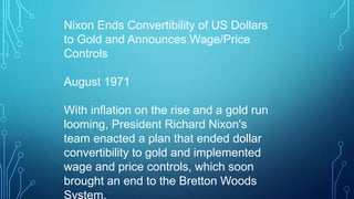 Nixon Ends Convertibility of US Dollars
to Gold and Announces Wage/Price
Controls
August 1971
With inflation on the rise and a gold run
looming, President Richard Nixon's
team enacted a plan that ended dollar
convertibility to gold and implemented
wage and price controls, which soon
brought an end to the Bretton Woods
System.
 