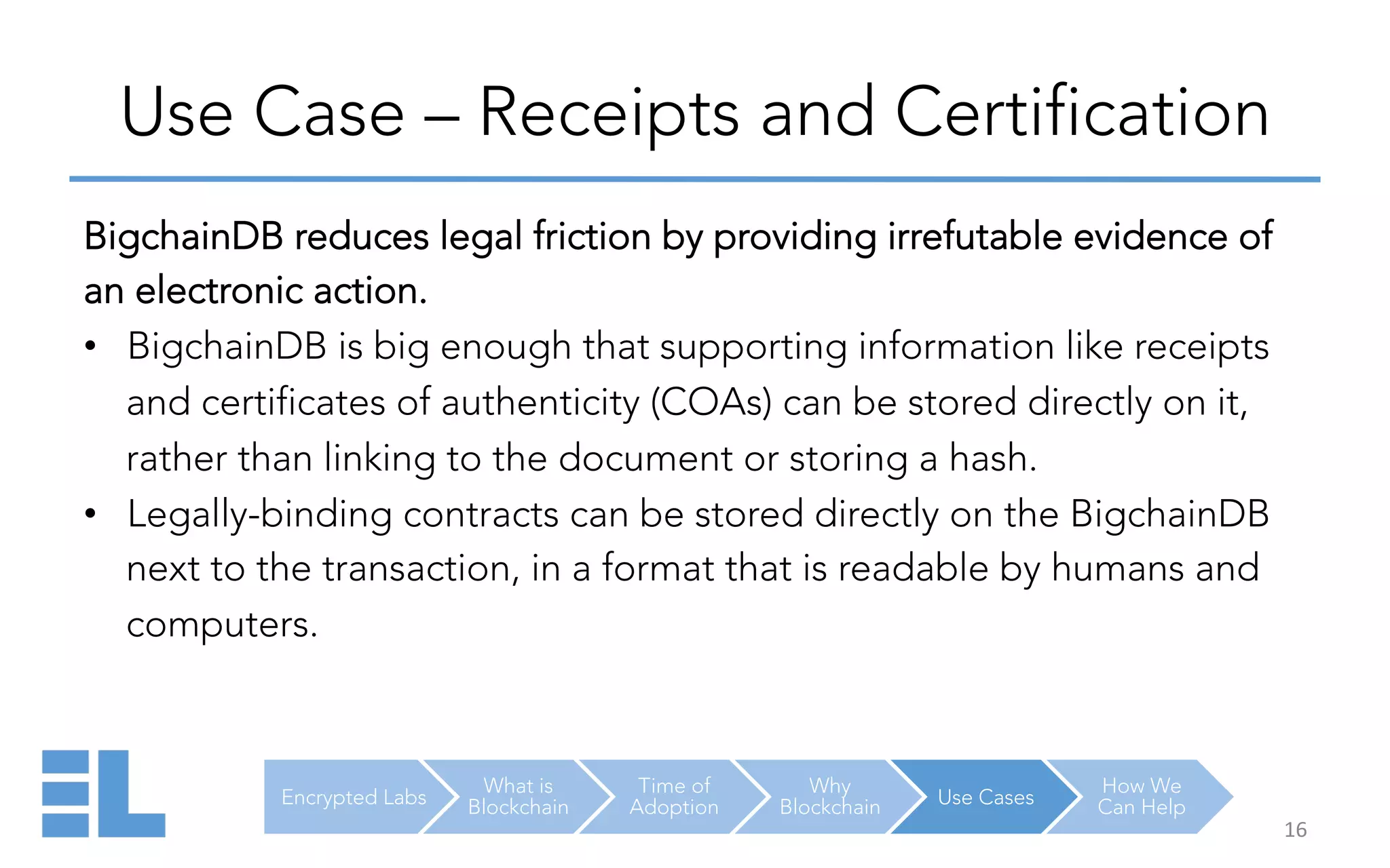 Encrypted Labs
What is
Blockchain
Time of
Adoption
Why
Blockchain Use Cases
How We
Can Help
Use Case – Receipts and Certification
16	
  
BigchainDB reduces legal friction by providing irrefutable evidence of
an electronic action.
•  BigchainDB is big enough that supporting information like receipts
and certificates of authenticity (COAs) can be stored directly on it,
rather than linking to the document or storing a hash.
•  Legally-binding contracts can be stored directly on the BigchainDB
next to the transaction, in a format that is readable by humans and
computers.
 