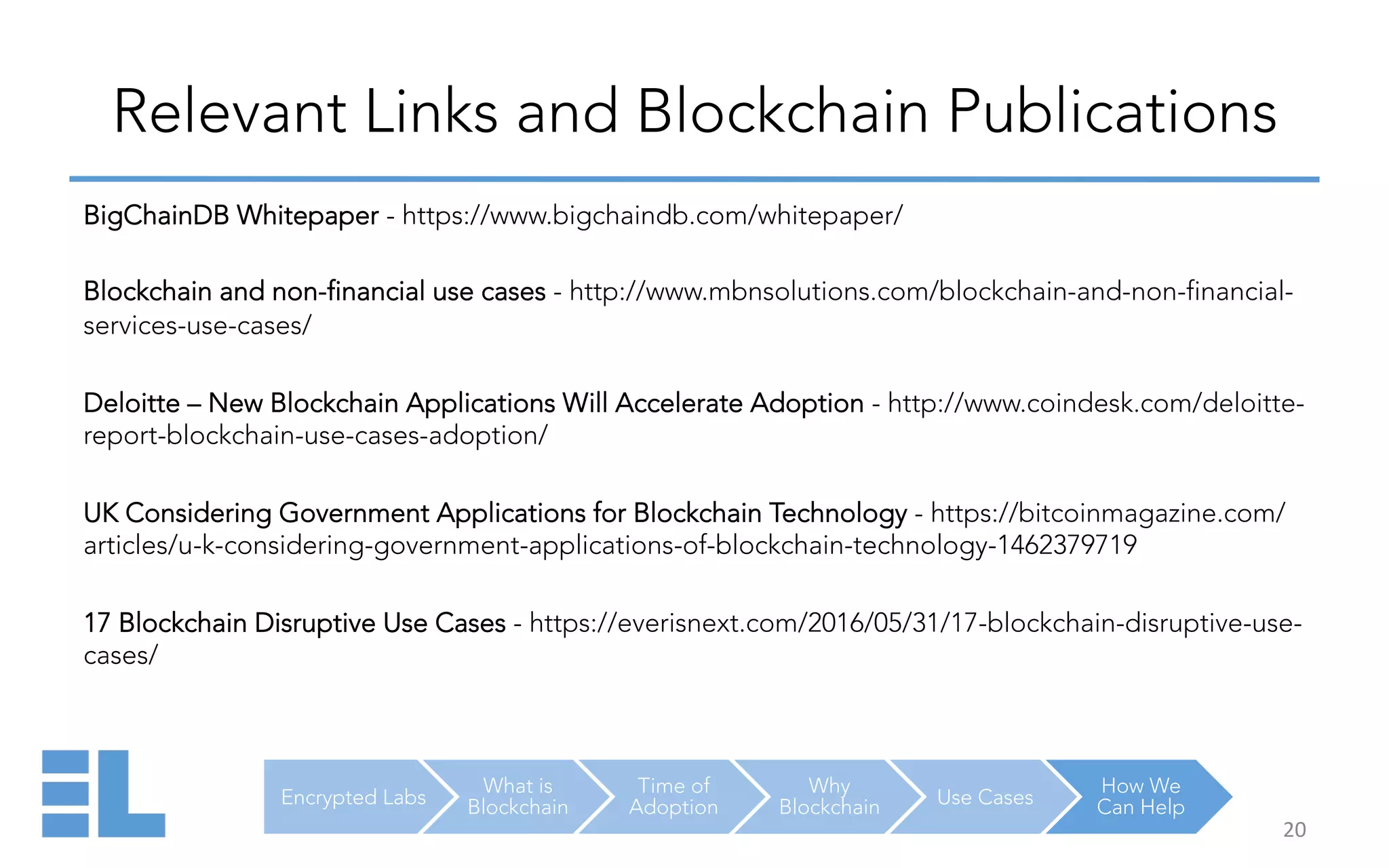Encrypted Labs
What is
Blockchain
Time of
Adoption
Why
Blockchain Use Cases
How We
Can Help
Relevant Links and Blockchain Publications
20	
  
BigChainDB Whitepaper - https://www.bigchaindb.com/whitepaper/
Blockchain and non-financial use cases - http://www.mbnsolutions.com/blockchain-and-non-financial-
services-use-cases/
Deloitte – New Blockchain Applications Will Accelerate Adoption - http://www.coindesk.com/deloitte-
report-blockchain-use-cases-adoption/
UK Considering Government Applications for Blockchain Technology - https://bitcoinmagazine.com/
articles/u-k-considering-government-applications-of-blockchain-technology-1462379719
17 Blockchain Disruptive Use Cases - https://everisnext.com/2016/05/31/17-blockchain-disruptive-use-
cases/
 