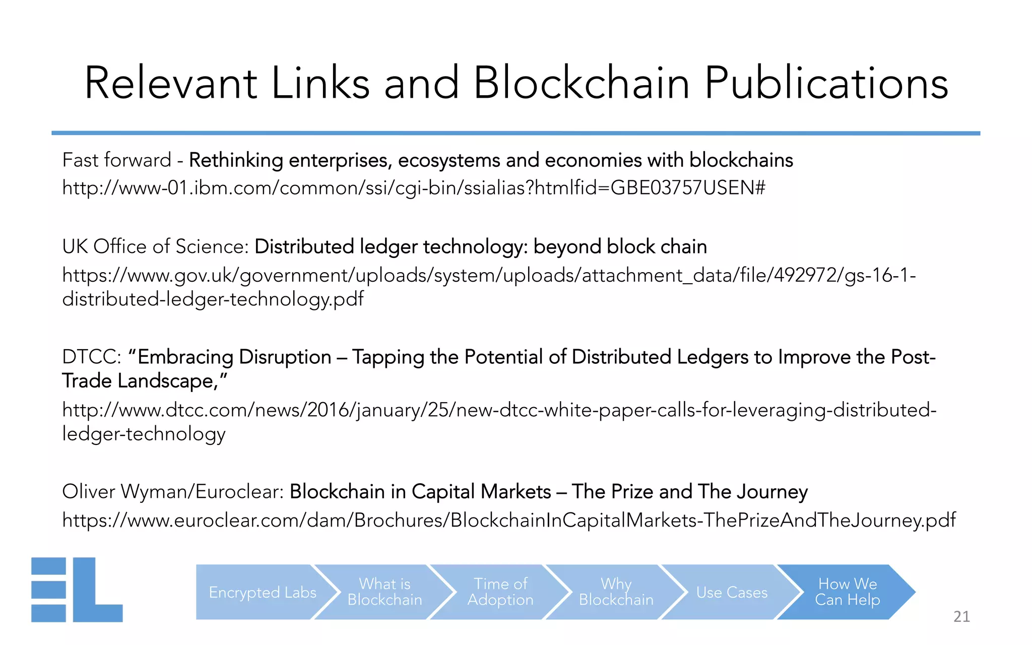 Encrypted Labs
What is
Blockchain
Time of
Adoption
Why
Blockchain Use Cases
How We
Can Help
Relevant Links and Blockchain Publications
21	
  
Fast forward - Rethinking enterprises, ecosystems and economies with blockchains
http://www-01.ibm.com/common/ssi/cgi-bin/ssialias?htmlfid=GBE03757USEN#
UK Office of Science: Distributed ledger technology: beyond block chain
https://www.gov.uk/government/uploads/system/uploads/attachment_data/file/492972/gs-16-1-
distributed-ledger-technology.pdf
DTCC: “Embracing Disruption – Tapping the Potential of Distributed Ledgers to Improve the Post-
Trade Landscape,”
http://www.dtcc.com/news/2016/january/25/new-dtcc-white-paper-calls-for-leveraging-distributed-
ledger-technology
Oliver Wyman/Euroclear: Blockchain in Capital Markets – The Prize and The Journey
https://www.euroclear.com/dam/Brochures/BlockchainInCapitalMarkets-ThePrizeAndTheJourney.pdf
 