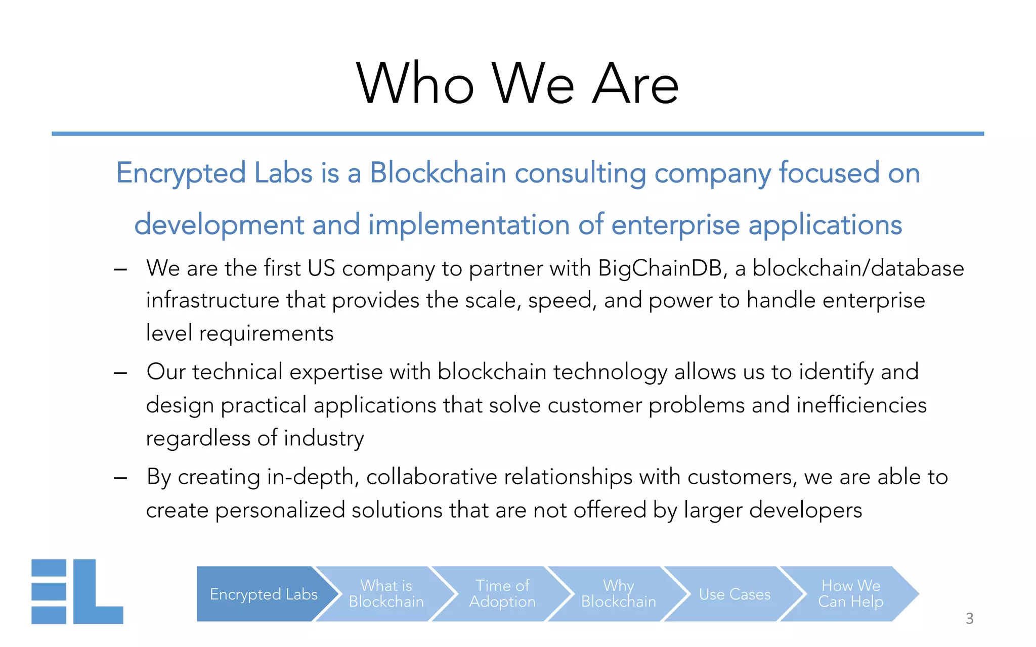 Encrypted Labs
What is
Blockchain
Time of
Adoption
Why
Blockchain Use Cases
How We
Can Help
Who We Are
Encrypted Labs is a Blockchain consulting company focused on
development and implementation of enterprise applications
–  We are the first US company to partner with BigChainDB, a blockchain/database
infrastructure that provides the scale, speed, and power to handle enterprise
level requirements
–  Our technical expertise with blockchain technology allows us to identify and
design practical applications that solve customer problems and inefficiencies
regardless of industry
–  By creating in-depth, collaborative relationships with customers, we are able to
create personalized solutions that are not offered by larger developers
3	
  
 