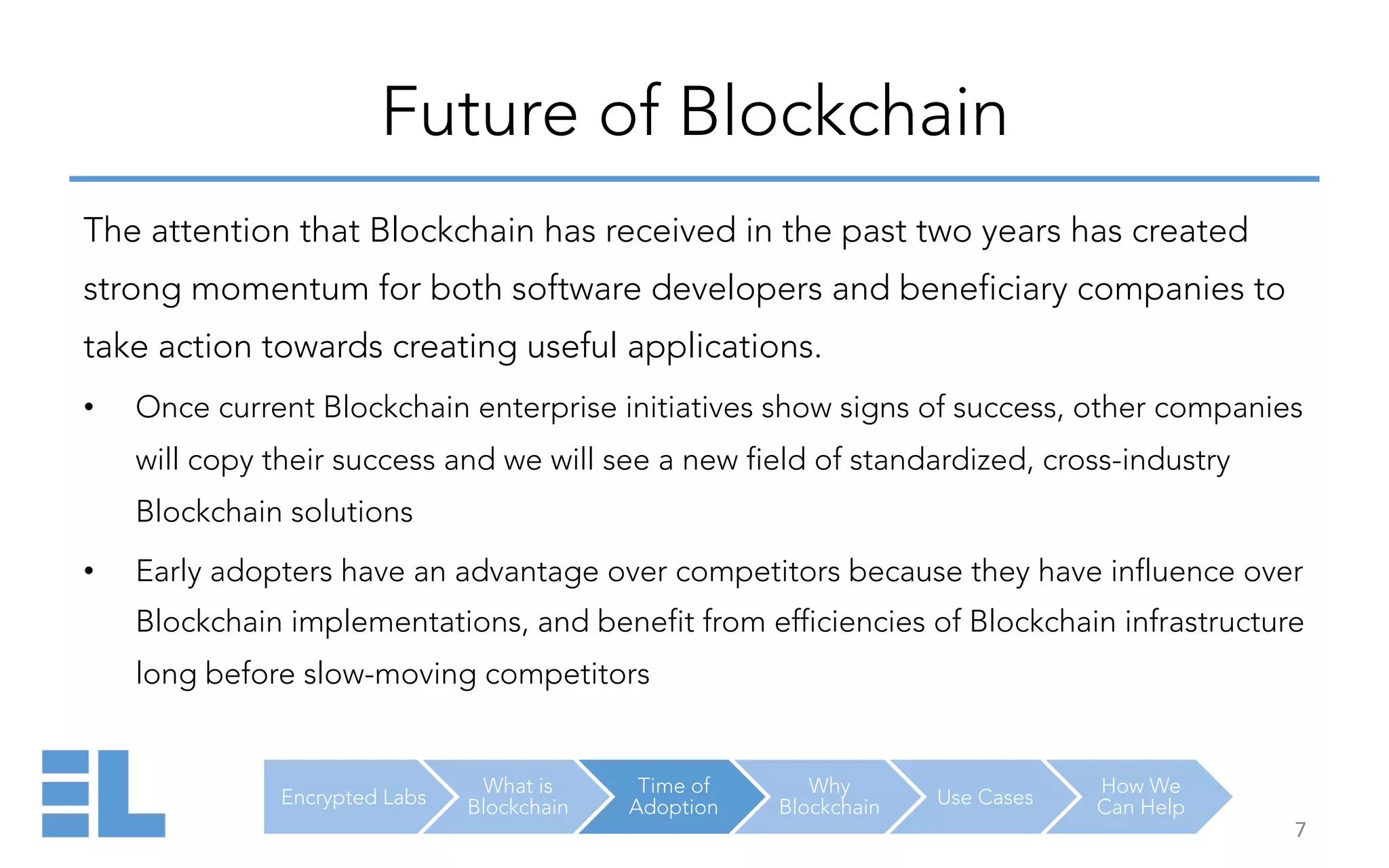 Encrypted Labs
What is
Blockchain
Time of
Adoption
Why
Blockchain Use Cases
How We
Can Help
Future of Blockchain
7	
  
The attention that Blockchain has received in the past two years has created
strong momentum for both software developers and beneficiary companies to
take action towards creating useful applications.
•  Once current Blockchain enterprise initiatives show signs of success, other companies
will copy their success and we will see a new field of standardized, cross-industry
Blockchain solutions
•  Early adopters have an advantage over competitors because they have influence over
Blockchain implementations, and benefit from efficiencies of Blockchain infrastructure
long before slow-moving competitors
 