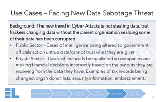 Encrypted Labs
What is
Blockchain
Time of
Adoption
Why
Blockchain Use Cases
How We
Can Help
Use Cases – Facing New Data Sabotage Threat
13	
  
Background: The new trend in Cyber Attacks is not stealing data, but
hackers changing data without the parent organization realizing some
of their data has been corrupted.
•  Public Sector - Cases of intelligence being altered so government
officials act on untrue data/cannot trust what they are given.
•  Private Sector - Cases of financials being altered so companies are
making financial decisions incorrectly based on the outputs they are
receiving from the data they have. Examples of tax records being
changed, organ donor lists, security information, embezzlement.
 