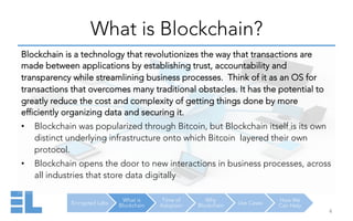 Encrypted Labs
What is
Blockchain
Time of
Adoption
Why
Blockchain Use Cases
How We
Can Help
What is Blockchain?
4	
  
Blockchain is a technology that revolutionizes the way that transactions are
made between applications by establishing trust, accountability and
transparency while streamlining business processes. Think of it as an OS for
transactions that overcomes many traditional obstacles. It has the potential to
greatly reduce the cost and complexity of getting things done by more
efficiently organizing data and securing it.
•  Blockchain was popularized through Bitcoin, but Blockchain itself is its own
distinct underlying infrastructure onto which Bitcoin layered their own
protocol.
•  Blockchain opens the door to new interactions in business processes, across
all industries that store data digitally
 