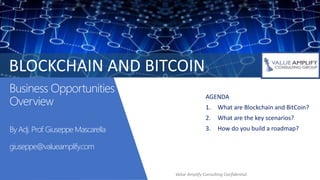 Business Opportunities
Overview
By Adj. Prof. Giuseppe Mascarella
giuseppe@valueamplify.com
AGENDA
1. What are Blockchain and BitCoin?
2. What are the key scenarios?
3. How do you build a roadmap?
BLOCKCHAIN AND BITCOIN
Value Amplify Consulting Confidential
 
