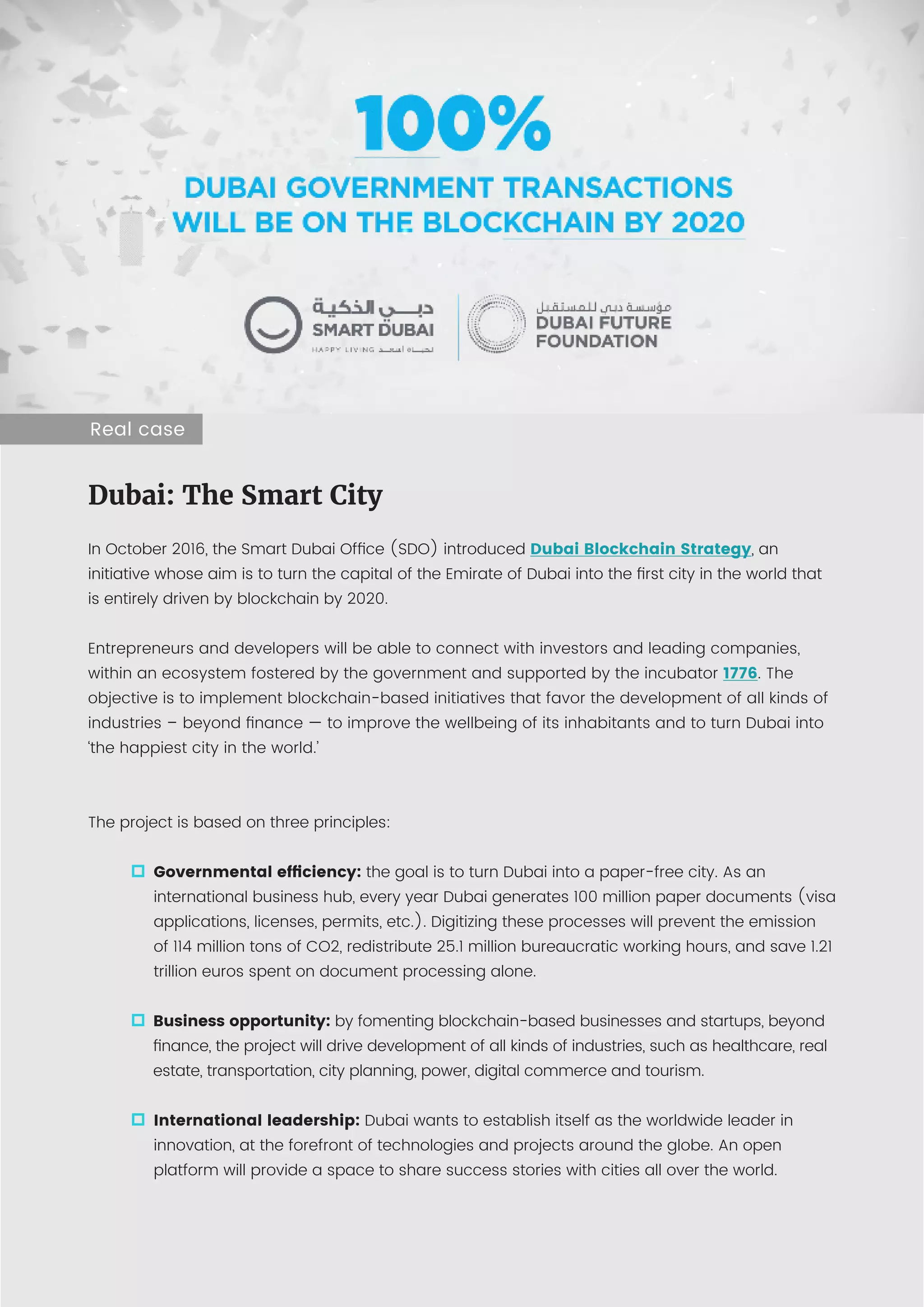 10 Blockchain: building trust
Anexo:
5 ejemplos de blockchain en funcionamiento
Dubai: The Smart City
In October 2016, the Smart Dubai Office (SDO) introduced Dubai Blockchain Strategy, an
initiative whose aim is to turn the capital of the Emirate of Dubai into the first city in the world that
is entirely driven by blockchain by 2020.
Entrepreneurs and developers will be able to connect with investors and leading companies,
within an ecosystem fostered by the government and supported by the incubator 1776. The
objective is to implement blockchain-based initiatives that favor the development of all kinds of
industries – beyond finance — to improve the wellbeing of its inhabitants and to turn Dubai into
‘the happiest city in the world.’
The project is based on three principles:
Governmental efficiency: the goal is to turn Dubai into a paper-free city. As an
international business hub, every year Dubai generates 100 million paper documents (visa
applications, licenses, permits, etc.). Digitizing these processes will prevent the emission
of 114 million tons of CO2, redistribute 25.1 million bureaucratic working hours, and save 1.21
trillion euros spent on document processing alone.
Business opportunity: by fomenting blockchain-based businesses and startups, beyond
finance, the project will drive development of all kinds of industries, such as healthcare, real
estate, transportation, city planning, power, digital commerce and tourism.
International leadership: Dubai wants to establish itself as the worldwide leader in
innovation, at the forefront of technologies and projects around the globe. An open
platform will provide a space to share success stories with cities all over the world.
Real case
 