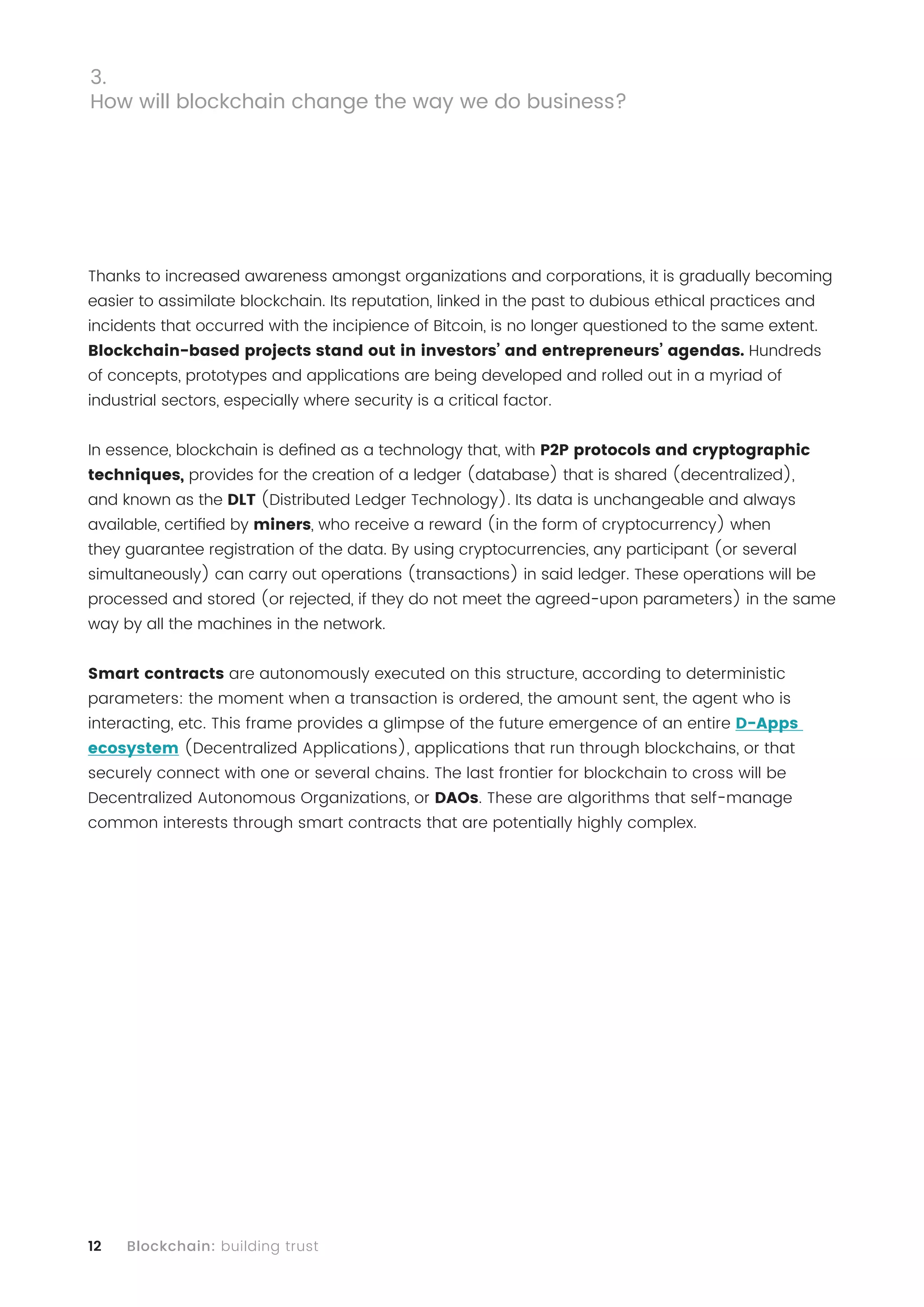 12 Blockchain: building trust
Thanks to increased awareness amongst organizations and corporations, it is gradually becoming
easier to assimilate blockchain. Its reputation, linked in the past to dubious ethical practices and
incidents that occurred with the incipience of Bitcoin, is no longer questioned to the same extent.
Blockchain-based projects stand out in investors’ and entrepreneurs’ agendas. Hundreds
of concepts, prototypes and applications are being developed and rolled out in a myriad of
industrial sectors, especially where security is a critical factor.
In essence, blockchain is defined as a technology that, with P2P protocols and cryptographic
techniques, provides for the creation of a ledger (database) that is shared (decentralized),
and known as the DLT (Distributed Ledger Technology). Its data is unchangeable and always
available, certified by miners, who receive a reward (in the form of cryptocurrency) when
they guarantee registration of the data. By using cryptocurrencies, any participant (or several
simultaneously) can carry out operations (transactions) in said ledger. These operations will be
processed and stored (or rejected, if they do not meet the agreed-upon parameters) in the same
way by all the machines in the network.
Smart contracts are autonomously executed on this structure, according to deterministic
parameters: the moment when a transaction is ordered, the amount sent, the agent who is
interacting, etc. This frame provides a glimpse of the future emergence of an entire D-Apps
ecosystem (Decentralized Applications), applications that run through blockchains, or that
securely connect with one or several chains. The last frontier for blockchain to cross will be
Decentralized Autonomous Organizations, or DAOs. These are algorithms that self-manage
common interests through smart contracts that are potentially highly complex.
3.
How will blockchain change the way we do business?
 