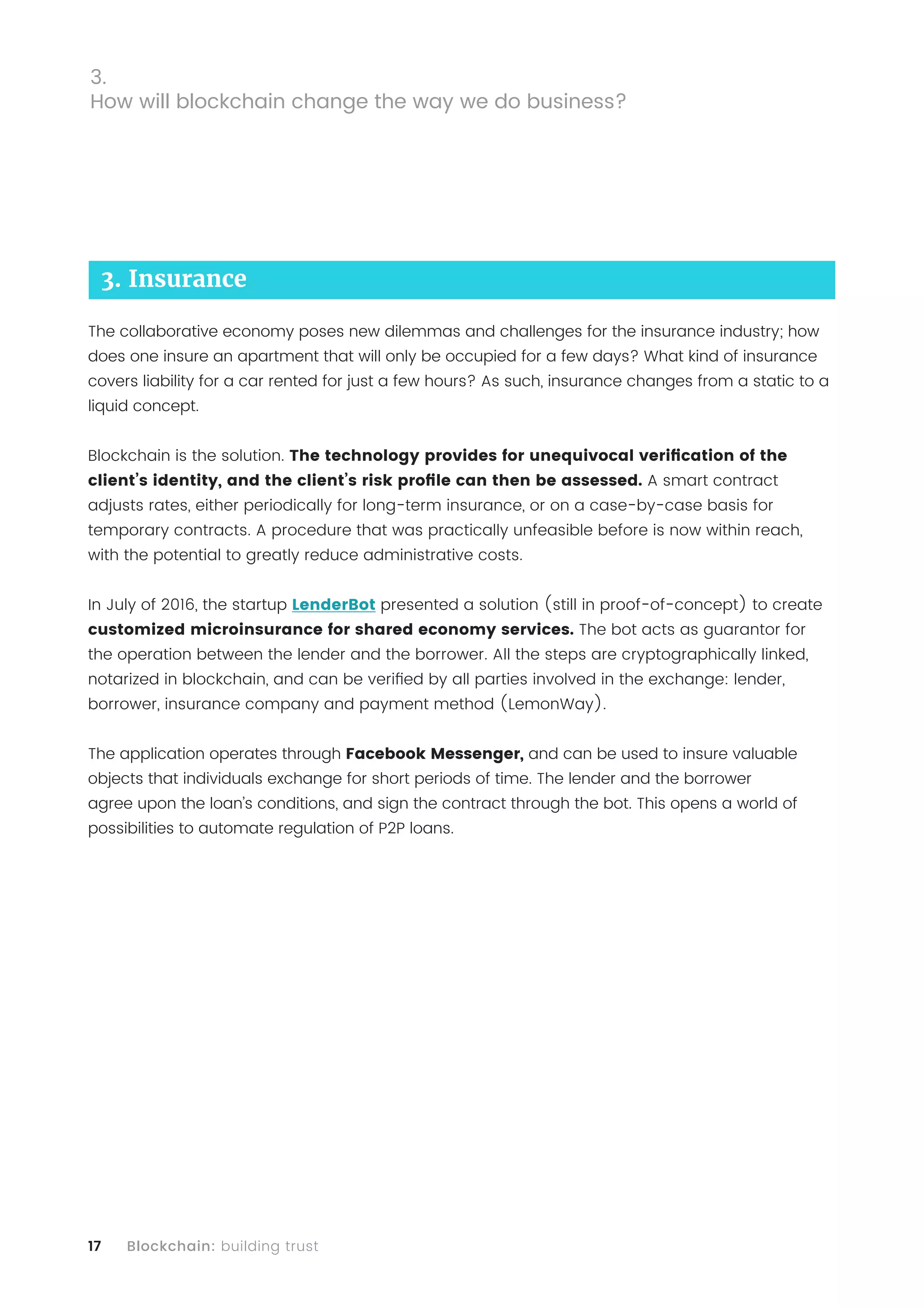 17 Blockchain: building trust
3. Insurance
The collaborative economy poses new dilemmas and challenges for the insurance industry; how
does one insure an apartment that will only be occupied for a few days? What kind of insurance
covers liability for a car rented for just a few hours? As such, insurance changes from a static to a
liquid concept.
Blockchain is the solution. The technology provides for unequivocal verification of the
client’s identity, and the client’s risk profile can then be assessed. A smart contract
adjusts rates, either periodically for long-term insurance, or on a case-by-case basis for
temporary contracts. A procedure that was practically unfeasible before is now within reach,
with the potential to greatly reduce administrative costs.
In July of 2016, the startup LenderBot presented a solution (still in proof-of-concept) to create
customized microinsurance for shared economy services. The bot acts as guarantor for
the operation between the lender and the borrower. All the steps are cryptographically linked,
notarized in blockchain, and can be verified by all parties involved in the exchange: lender,
borrower, insurance company and payment method (LemonWay).
The application operates through Facebook Messenger, and can be used to insure valuable
objects that individuals exchange for short periods of time. The lender and the borrower
agree upon the loan’s conditions, and sign the contract through the bot. This opens a world of
possibilities to automate regulation of P2P loans.
3.
How will blockchain change the way we do business?
 