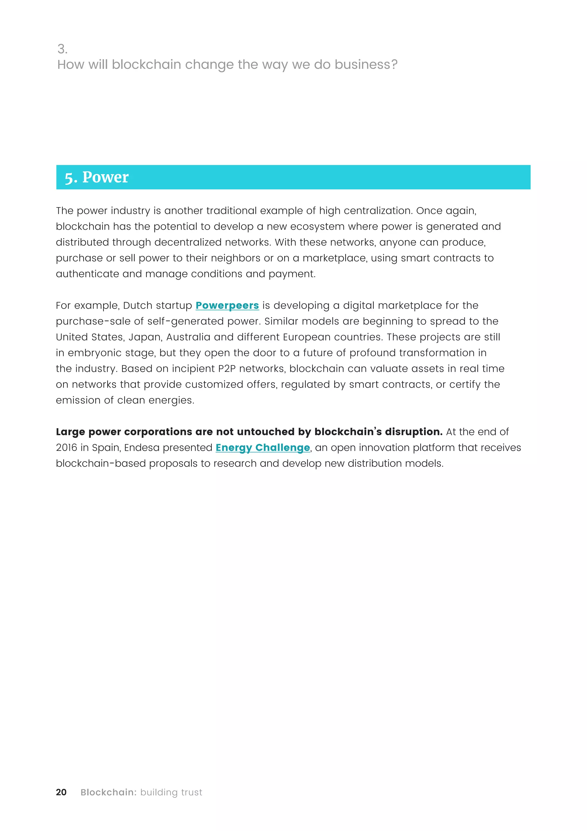 20 Blockchain: building trust
5. Power
The power industry is another traditional example of high centralization. Once again,
blockchain has the potential to develop a new ecosystem where power is generated and
distributed through decentralized networks. With these networks, anyone can produce,
purchase or sell power to their neighbors or on a marketplace, using smart contracts to
authenticate and manage conditions and payment.
For example, Dutch startup Powerpeers is developing a digital marketplace for the
purchase-sale of self-generated power. Similar models are beginning to spread to the
United States, Japan, Australia and different European countries. These projects are still
in embryonic stage, but they open the door to a future of profound transformation in
the industry. Based on incipient P2P networks, blockchain can valuate assets in real time
on networks that provide customized offers, regulated by smart contracts, or certify the
emission of clean energies.
Large power corporations are not untouched by blockchain’s disruption. At the end of
2016 in Spain, Endesa presented Energy Challenge, an open innovation platform that receives
blockchain-based proposals to research and develop new distribution models.
3.
How will blockchain change the way we do business?
 