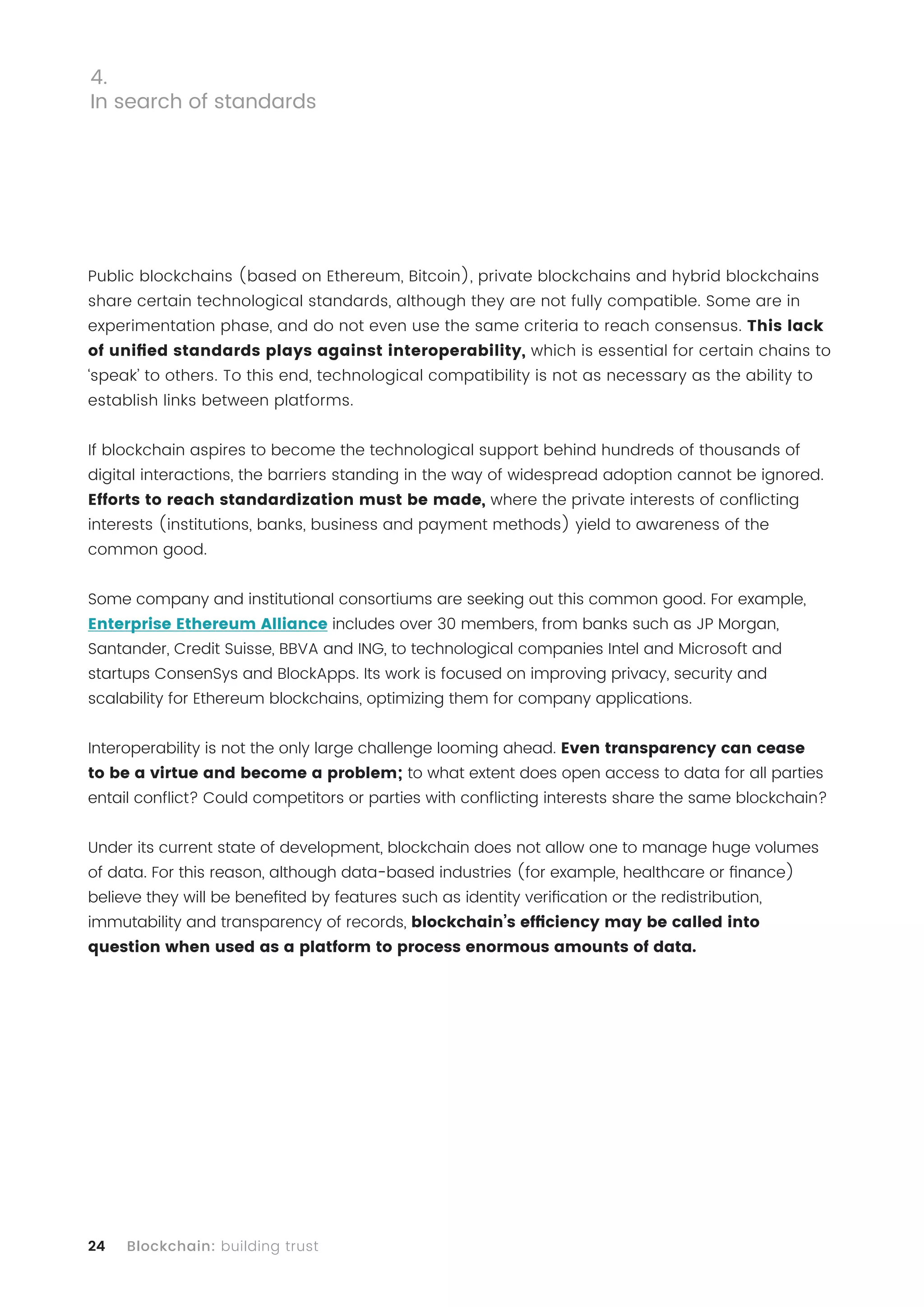 24 Blockchain: building trust
Public blockchains (based on Ethereum, Bitcoin), private blockchains and hybrid blockchains
share certain technological standards, although they are not fully compatible. Some are in
experimentation phase, and do not even use the same criteria to reach consensus. This lack
of unified standards plays against interoperability, which is essential for certain chains to
‘speak’ to others. To this end, technological compatibility is not as necessary as the ability to
establish links between platforms.
If blockchain aspires to become the technological support behind hundreds of thousands of
digital interactions, the barriers standing in the way of widespread adoption cannot be ignored.
Efforts to reach standardization must be made, where the private interests of conflicting
interests (institutions, banks, business and payment methods) yield to awareness of the
common good.
Some company and institutional consortiums are seeking out this common good. For example,
Enterprise Ethereum Alliance includes over 30 members, from banks such as JP Morgan,
Santander, Credit Suisse, BBVA and ING, to technological companies Intel and Microsoft and
startups ConsenSys and BlockApps. Its work is focused on improving privacy, security and
scalability for Ethereum blockchains, optimizing them for company applications.
Interoperability is not the only large challenge looming ahead. Even transparency can cease
to be a virtue and become a problem; to what extent does open access to data for all parties
entail conflict? Could competitors or parties with conflicting interests share the same blockchain?
Under its current state of development, blockchain does not allow one to manage huge volumes
of data. For this reason, although data-based industries (for example, healthcare or finance)
believe they will be benefited by features such as identity verification or the redistribution,
immutability and transparency of records, blockchain’s efficiency may be called into
question when used as a platform to process enormous amounts of data.
4.
In search of standards
 