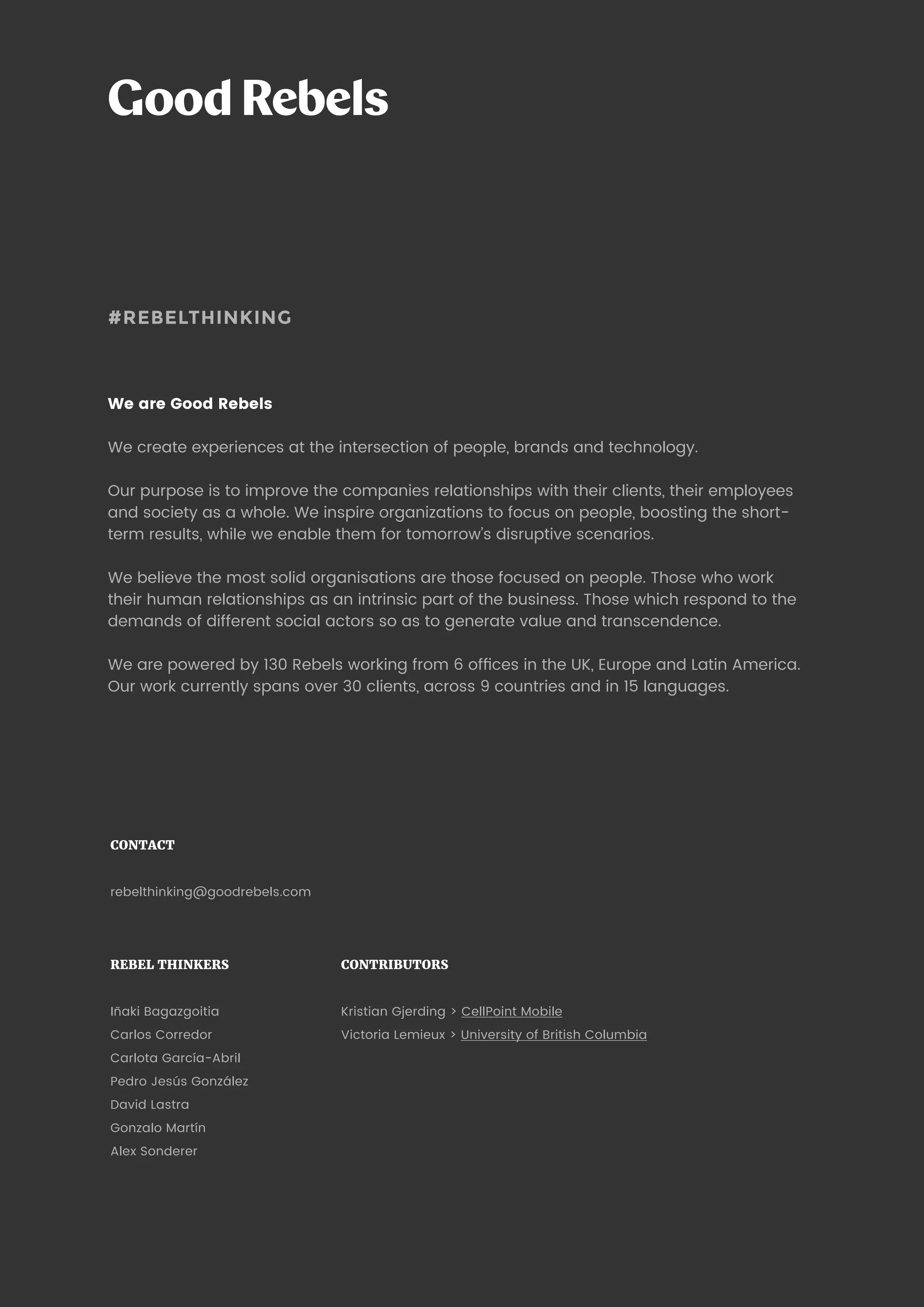 34 Blockchain: building trust
#REBELTHINKING
We are Good Rebels
We create experiences at the intersection of people, brands and technology.
Our purpose is to improve the companies relationships with their clients, their employees
and society as a whole. We inspire organizations to focus on people, boosting the short-
term results, while we enable them for tomorrow’s disruptive scenarios.
We believe the most solid organisations are those focused on people. Those who work
their human relationships as an intrinsic part of the business. Those which respond to the
demands of different social actors so as to generate value and transcendence.
We are powered by 130 Rebels working from 6 offices in the UK, Europe and Latin America.
Our work currently spans over 30 clients, across 9 countries and in 15 languages.
REBEL THINKERS
Iñaki Bagazgoitia
Carlos Corredor
Carlota García-Abril
Pedro Jesús González
David Lastra
Gonzalo Martín
Alexandre Sonderer
CONTRIBUTORS
Kristian Gjerding  CellPoint Mobile
Victoria Lemieux  University of British Columbia
CONTACT
rebelthinking@goodrebels.com
 