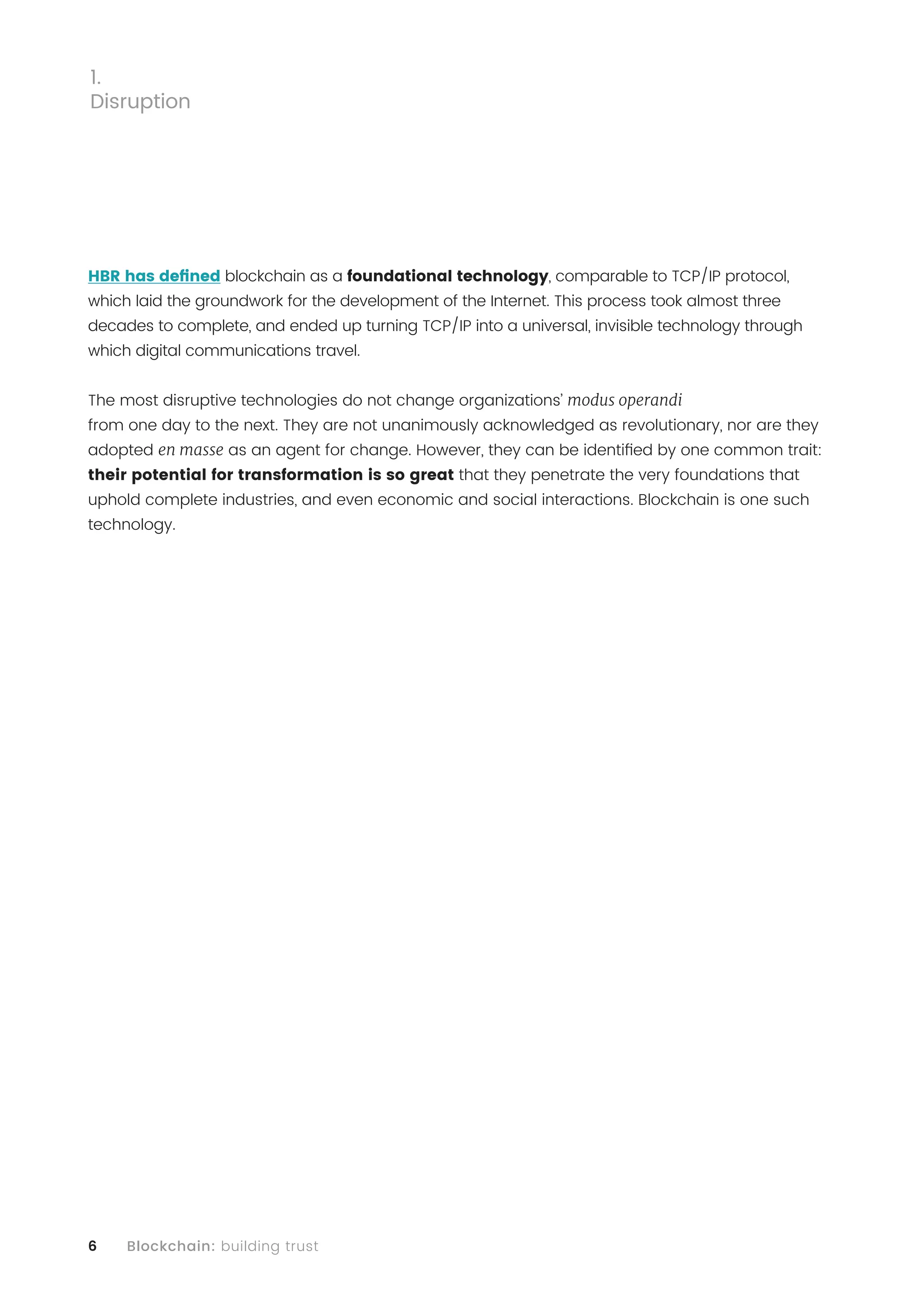 6 Blockchain: building trust
HBR has defined blockchain as a foundational technology, comparable to TCP/IP protocol,
which laid the groundwork for the development of the Internet. This process took almost three
decades to complete, and ended up turning TCP/IP into a universal, invisible technology through
which digital communications travel.
The most disruptive technologies do not change organizations’ modus operandi
from one day to the next. They are not unanimously acknowledged as revolutionary, nor are they
adopted en masse as an agent for change. However, they can be identified by one common trait:
their potential for transformation is so great that they penetrate the very foundations that
uphold complete industries, and even economic and social interactions. Blockchain is one such
technology.
1.
Disruption
 