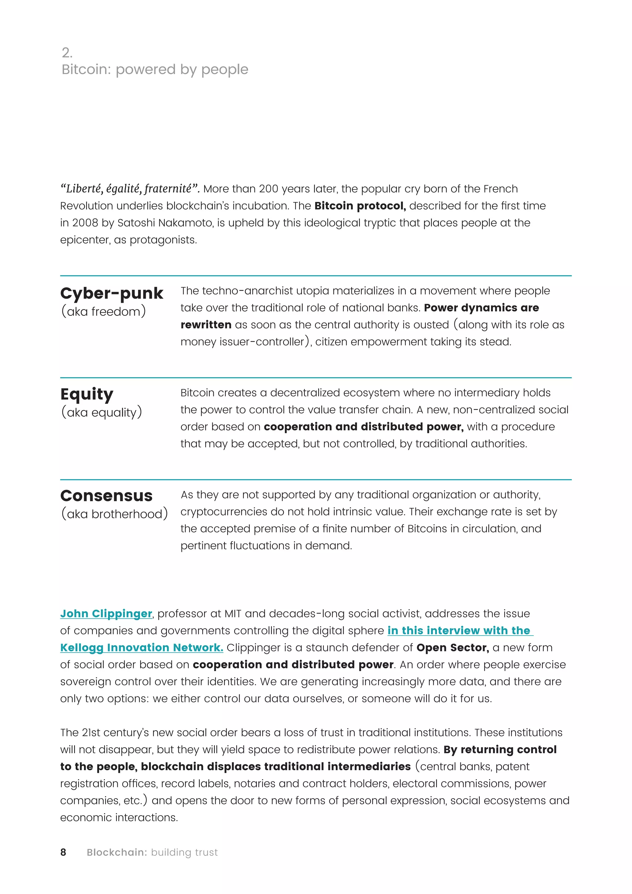 8 Blockchain: building trust
“Liberté, égalité, fraternité”. More than 200 years later, the popular cry born of the French
Revolution underlies blockchain’s incubation. The Bitcoin protocol, described for the first time
in 2008 by Satoshi Nakamoto, is upheld by this ideological tryptic that places people at the
epicenter, as protagonists.
The techno-anarchist utopia materializes in a movement where people
take over the traditional role of national banks. Power dynamics are
rewritten as soon as the central authority is ousted (along with its role as
money issuer-controller), citizen empowerment taking its stead.
Bitcoin creates a decentralized ecosystem where no intermediary holds
the power to control the value transfer chain. A new, non-centralized social
order based on cooperation and distributed power, with a procedure
that may be accepted, but not controlled, by traditional authorities.
As they are not supported by any traditional organization or authority,
cryptocurrencies do not hold intrinsic value. Their exchange rate is set by
the accepted premise of a finite number of Bitcoins in circulation, and
pertinent fluctuations in demand.
John Clippinger, professor at MIT and decades-long social activist, addresses the issue
of companies and governments controlling the digital sphere in this interview with the
Kellogg Innovation Network. Clippinger is a staunch defender of Open Sector, a new form
of social order based on cooperation and distributed power. An order where people exercise
sovereign control over their identities. We are generating increasingly more data, and there are
only two options: we either control our data ourselves, or someone will do it for us.
The 21st century’s new social order bears a loss of trust in traditional institutions. These institutions
will not disappear, but they will yield space to redistribute power relations. By returning control
to the people, blockchain displaces traditional intermediaries (central banks, patent
registration offices, record labels, notaries and contract holders, electoral commissions, power
companies, etc.) and opens the door to new forms of personal expression, social ecosystems and
economic interactions.
2.
Bitcoin: powered by people
Cyber-punk
(aka freedom)
Equity
(aka equality)
Consensus
(aka brotherhood)
 