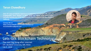 Tarun Chawdhury
Over 15+ years of industry experience in integration technologies, API, SOA and
Cryptography. Early adopter of Block chain and Digital Asset technologies.
Currently working one of the largest Health Care Company in USA Blue Shield of
California
Connect Me at:
https://www.linkedin.com/in/tarunchawdhury/
tarunchawdhury@gmail.com
Lets talk Blockchain Technology
The next big thing after internet
UIT , Burdwan University, WB, INDIA
Feb 9 , 2018
 