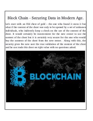 Block Chain ­ Securing Data in Modern Age.
Let's start with an Old chest of gold – the one who found it owns it but
what if the content of the chest was only to be opened by a set of unknown
individuals, who indirectly keep a check on the use of the content of the
chest. It would certainly be inconvenient for the new owner to use the
content of the chest but it is certainly very secure for the one who would
buy the contents of the chest from the new owner.  Along with this, the
security gives the new user the true validation of the content of the chest
and he can trade this chest on right value with no questions asked.
 