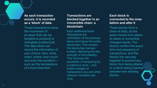 12
As each transaction
occurs, it is recorded
as a ‘block’ of data.
Those transactions show
the movement of
an asset that can be
tangible (a product) or
intangible (intellectual).
The data block can
record the information of
your choice: who, what,
when, where, how much,
and even the condition –
such as the temperature
of a food shipment.
Each block is
connected to the ones
before and after it
These blocks form a
chain of data, as the
asset moves from place-
to-place or ownership
changes hands. The
blocks confirm the exact
time and sequence of
transactions, and the
blocks link securely
together to prevent any
block from being altered
or a block being inserted
between two existing
blocks.
Transactions are
blocked together in an
irreversible chain: a
blockchain
Each additional block
strengthens the
verification of the previous
block and hence the entire
blockchain. This renders
the blockchain tamper-
evident, delivering the key
strength of immutability.
This removes the
possibility of tampering by
a malicious actor – and
builds a ledger of
transactions you and other
network members can
trust.
 