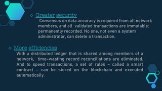 ◇ Greater security
Consensus on data accuracy is required from all network
members, and all validated transactions are immutable:
permanently recorded. No one, not even a system
administrator, can delete a transaction.
◇ More efficiencies
With a distributed ledger that is shared among members of a
network, time-wasting record reconciliations are eliminated.
And to speed transactions, a set of rules – called a smart
contract – can be stored on the blockchain and executed
automatically.
 