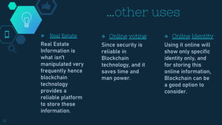…other uses
 Online voting
Since security is
reliable in
Blockchain
technology, and it
saves time and
man power.
 Real Estate
Real Estate
Information is
what isn't
manipulated very
frequently hence
blockchain
technology
provides a
reliable platform
to store these
information.
 Online Identity
Using it online will
show only specific
identity only, and
for storing this
online information,
Blockchain can be
a good option to
consider.
18
 