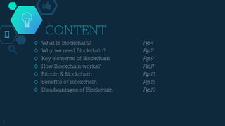 CONTENT
2
◇ What is Blockchain? Pg.4
◇ Why we need Blockchain? Pg.7
◇ Key elements of Blockchain Pg.9
◇ How Blockchain works? Pg.11
◇ Bitcoin & Blockchain Pg.13
◇ Benefits of Blockchain Pg.15
◇ Disadvantages of Blockchain Pg.19
 