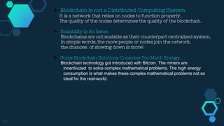 20
 Blockchain is not a Distributed Computing System
It is a network that relies on nodes to function properly.
The quality of the nodes determines the quality of the blockchain.
 Scalability Is An Issue.
Blockchains are not scalable as their counterpart centralized system.
In simple words, the more people or nodes join the network,
the chances of slowing down is more!
 Some Blockchain Solutions Consume Too Much Energy.
Blockchain technology got introduced with Bitcoin. The miners are
…….incentivized to solve complex mathematical problems. The high energy
…….consumption is what makes these complex mathematical problems not so
…….ideal for the real-world.
 