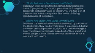 21
 Blockchains are Sometimes Inefficient.
Right now, there are multiple blockchain technologies out
there. If you pick up the most popular ones including the
blockchain technology used by Bitcoin, you will find a lot of
inefficiencies within the system. This is one of the big
disadvantages of blockchain.
 Users Are Their Own Bank: Private Keys
To access the assets or the information stored by the user in
the blockchain, they need private keys. It is generated during
the wallet creation process, So, if you as a user who forgets
its private key, are eventually logged out of their wallet and
no one can get it back. This is a serious drawback as not all
users are tech-savvy.
 