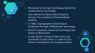 ◇ Blockchain is the main technology behind the
cryptocurrency exchanges.
◇ Also referred as Bitcoin Block Explorer
service. It is a network of Decentralised
systems.
◇ In 1982, cryptographer David Chaum
introduced the idea of Blockchain technology.
◇ Bitcoin’s backend underlined technology was
based on Blockchain.
◇ It uses Blocks of Data & Hash which are
connected to each other i.e. Hash of One
block is connected to its successive block.
6
 