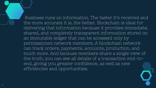 8
Business runs on information. The faster it’s received and
the more accurate it is, the better. Blockchain is ideal for
delivering that information because it provides immediate,
shared, and completely transparent information stored on
an immutable ledger that can be accessed only by
permissioned network members. A blockchain network
can track orders, payments, accounts, production, and
much more. And because members share a single view of
the truth, you can see all details of a transaction end-to-
end, giving you greater confidence, as well as new
efficiencies and opportunities.
 