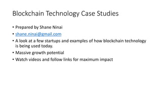 Blockchain Technology Case Studies
• Prepared by Shane Ninai
• shane.ninai@gmail.com
• A look at a few startups and examples of how blockchain technology
is being used today.
• Massive growth potential
• Watch videos and follow links for maximum impact
 