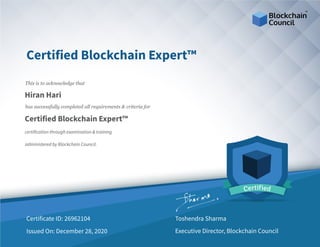 Certified Blockchain Expert™
This is to acknowledge that
Hiran Hari
has successfully completed all requirements & criteria for
Certified Blockchain Expert™
certification through examination & training
administered by Blockchain Council.
26962104Certificate ID:
December 28, 2020Issued On:
Toshendra Sharma
Executive Director, Blockchain Council
 