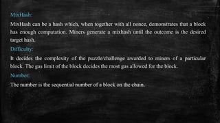 MixHash:
MixHash can be a hash which, when together with all nonce, demonstrates that a block
has enough computation. Miners generate a mixhash until the outcome is the desired
target hash.
Difficulty:
It decides the complexity of the puzzle/challenge awarded to miners of a particular
block. The gas limit of the block decides the most gas allowed for the block.
Number:
The number is the sequential number of a block on the chain.
 