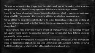 We want an economic token (Layer 1) to incentivize each one of the nodes, either to do the
computation, or perform the storage operation .This is where the tokens get involved.
Layer 2, we desire a brand-new form of decentralized storage, which is peer-to-peer reviewed,
along with IPFs (interplanetary file system). In addition, we also have smart contracts.
On top of that, we have interoperability (Layer 3). In this decentralized world, where we have all
of these different apps, each with their tokens, how is one supposed to exchange value between
these tokens?
The answer is to write a universal wrapper around all cryptocurrencies. This exchange protocol
(of Layer 3) would transfer the amount or transmit value between all of these different tokens as
one uses the various services.
Next, we have the browser (Layer 4) to access the decentralized applications. Some browsers are
made for decentralized applications, like Mist, Omni wallet, and Maelstrom. After this layer, we
build DApps (Layer 5), where we start adding application-level constructs.
 