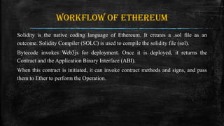 Workflow of Ethereum
Solidity is the native coding language of Ethereum. It creates a .sol file as an
outcome. Solidity Compiler (SOLC) is used to compile the solidity file (sol).
Bytecode invokes Web3js for deployment. Once it is deployed, it returns the
Contract and the Application Binary Interface (ABI).
When this contract is initiated, it can invoke contract methods and signs, and pass
them to Ether to perform the Operation.
 
