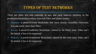 Types of test networks
There are three test nets currently in use, and each behaves similarly to the
production blockchain (where your real Ether and tokens reside).
1. Ropsten: A proof-of-work blockchain that most closely resembles Ethereum;
you can easily mine faux-Ether.
2. Kovan: A proof-of-authority blockchain, started by the Parity team. Ether can’t
be mined; it has to be requested.
3. Rinkeby: A proof-of-authority blockchain, started by the Geth team. Ether can’t
be mined; it has to be requested.
 