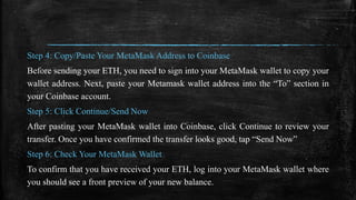 Step 4: Copy/Paste Your MetaMask Address to Coinbase
Before sending your ETH, you need to sign into your MetaMask wallet to copy your
wallet address. Next, paste your Metamask wallet address into the “To” section in
your Coinbase account.
Step 5: Click Continue/Send Now
After pasting your MetaMask wallet into Coinbase, click Continue to review your
transfer. Once you have confirmed the transfer looks good, tap “Send Now”
Step 6: Check Your MetaMask Wallet
To confirm that you have received your ETH, log into your MetaMask wallet where
you should see a front preview of your new balance.
 