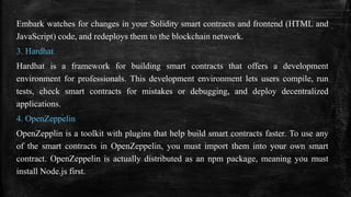 Embark watches for changes in your Solidity smart contracts and frontend (HTML and
JavaScript) code, and redeploys them to the blockchain network.
3. Hardhat
Hardhat is a framework for building smart contracts that offers a development
environment for professionals. This development environment lets users compile, run
tests, check smart contracts for mistakes or debugging, and deploy decentralized
applications.
4. OpenZeppelin
OpenZepplin is a toolkit with plugins that help build smart contracts faster. To use any
of the smart contracts in OpenZeppelin, you must import them into your own smart
contract. OpenZeppelin is actually distributed as an npm package, meaning you must
install Node.js first.
 