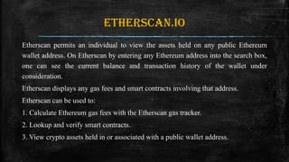 Etherscan.io
Etherscan permits an individual to view the assets held on any public Ethereum
wallet address. On Etherscan by entering any Ethereum address into the search box,
one can see the current balance and transaction history of the wallet under
consideration.
Etherscan displays any gas fees and smart contracts involving that address.
Etherscan can be used to:
1. Calculate Ethereum gas fees with the Etherscan gas tracker.
2. Lookup and verify smart contracts.
3. View crypto assets held in or associated with a public wallet address.
 