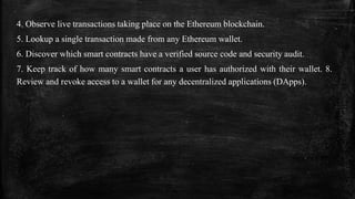4. Observe live transactions taking place on the Ethereum blockchain.
5. Lookup a single transaction made from any Ethereum wallet.
6. Discover which smart contracts have a verified source code and security audit.
7. Keep track of how many smart contracts a user has authorized with their wallet. 8.
Review and revoke access to a wallet for any decentralized applications (DApps).
 