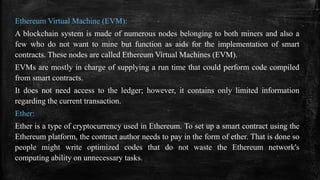 Ethereum Virtual Machine (EVM):
A blockchain system is made of numerous nodes belonging to both miners and also a
few who do not want to mine but function as aids for the implementation of smart
contracts. These nodes are called Ethereum Virtual Machines (EVM).
EVMs are mostly in charge of supplying a run time that could perform code compiled
from smart contracts.
It does not need access to the ledger; however, it contains only limited information
regarding the current transaction.
Ether:
Ether is a type of cryptocurrency used in Ethereum. To set up a smart contract using the
Ethereum platform, the contract author needs to pay in the form of ether. That is done so
people might write optimized codes that do not waste the Ethereum network's
computing ability on unnecessary tasks.
 