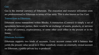 Gas:
Gas is the internal currency of Ethereum. The execution and resource utilization costs
are predetermined in Ethereum in terms of Gas units. This is also known as Gas Cost.
Transactions in Ethereum:
Ethereum stores transactions within Blocks. A transaction (Contract) is simply a set of
agreements between parties; there would be an exchange of assets, products, or services
in place of currency, cryptocurrency, or some other asset either in the present or in the
future.
Ethereum Accounts:
Ethereum supports two kinds of accounts. Every account comes with a balance that
yields the present value saved in it. Once somebody creates an externally owned account
on Ethereum, a public-private key is produced.
 